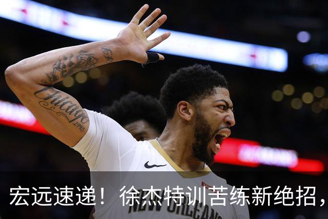 宏远速递！徐杰特训苦练新绝招，张文逸或续约，杜锋缺席夏训