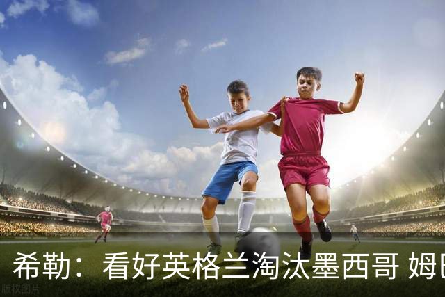 希勒：看好英格兰淘汰墨西哥 姆巴佩是金靴奖最大热门
