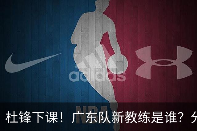 杜锋下课！广东队新教练是谁？分析3选1