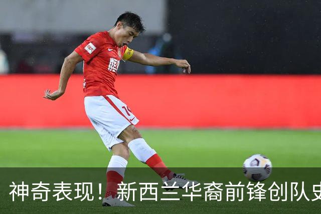 神奇表现！新西兰华裔前锋创队史纪录 曾直言有信心小组出线